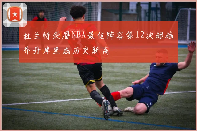 杜兰特荣膺NBA最佳阵容第12次超越乔丹库里成历史新高