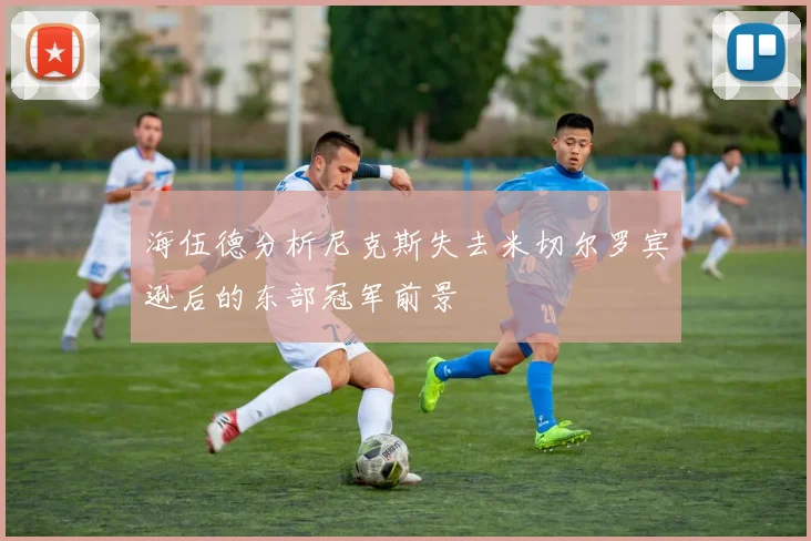 海伍德分析尼克斯失去米切尔罗宾逊后的东部冠军前景