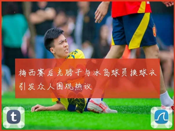 梅西赛后光膀子与冰岛球员换球衣引发众人围观热议