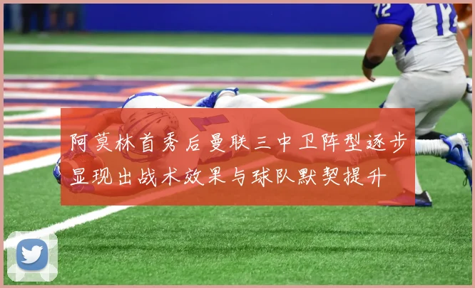 阿莫林首秀后曼联三中卫阵型逐步显现出战术效果与球队默契提升