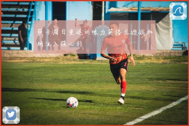 萨卡周日重返训练为英格兰迎战加纳注入强心剂