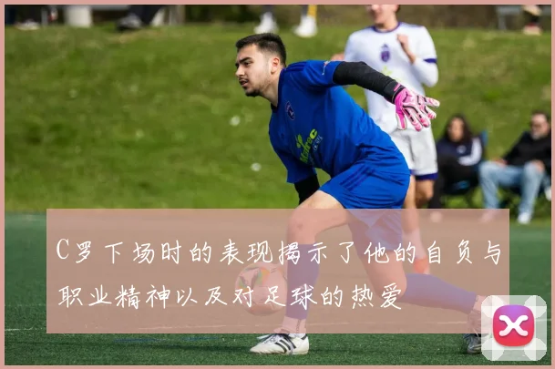 C罗下场时的表现揭示了他的自负与职业精神以及对足球的热爱