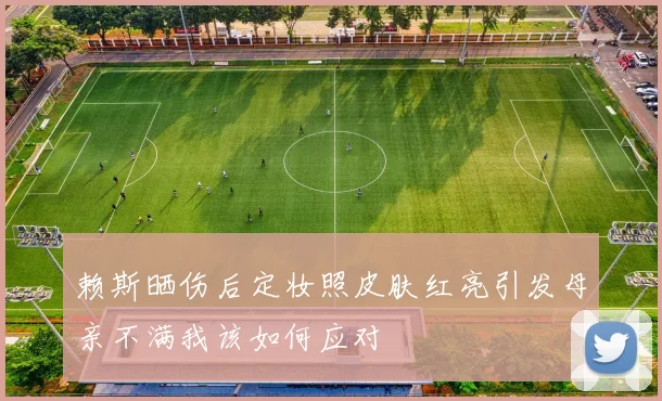赖斯晒伤后定妆照皮肤红亮引发母亲不满我该如何应对