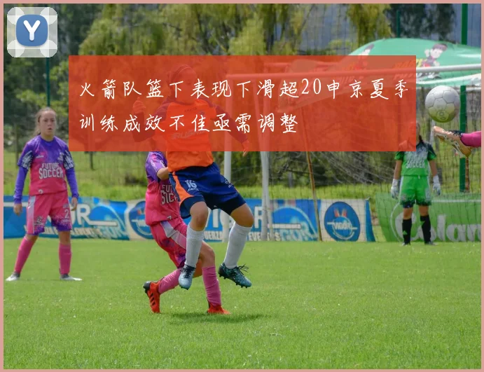 火箭队篮下表现下滑超20申京夏季训练成效不佳亟需调整