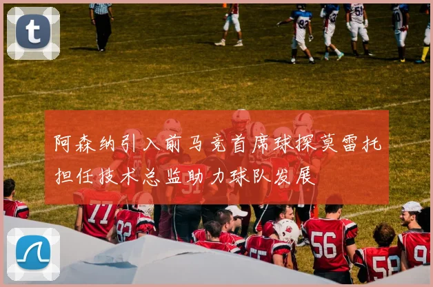 阿森纳引入前马竞首席球探莫雷托担任技术总监助力球队发展