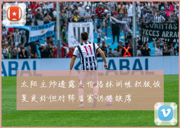 太阳主帅透露杰伦格林训练积极恢复良好但对阵活塞仍将缺席