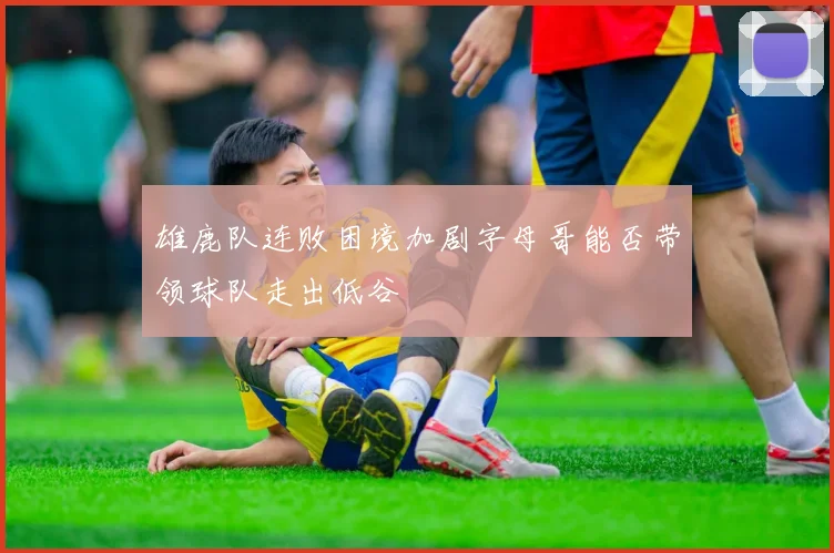 雄鹿队连败困境加剧字母哥能否带领球队走出低谷