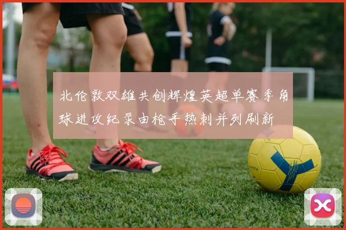 北伦敦双雄共创辉煌英超单赛季角球进攻纪录由枪手热刺并列刷新