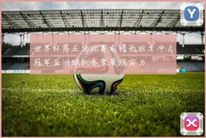 世界杯第五场比赛前瞻西班牙冲击冠军亚洲球队齐聚展现实力