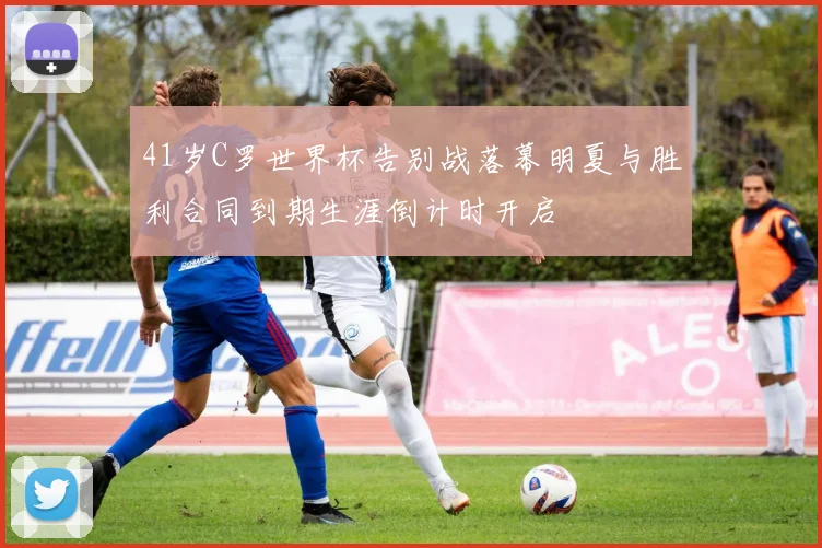 41岁C罗世界杯告别战落幕明夏与胜利合同到期生涯倒计时开启