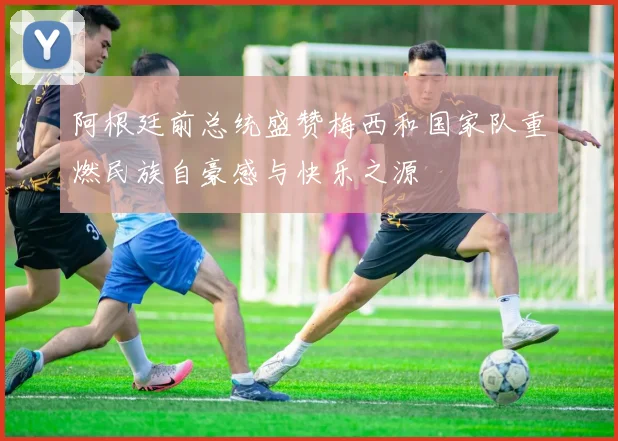 阿根廷前总统盛赞梅西和国家队重燃民族自豪感与快乐之源