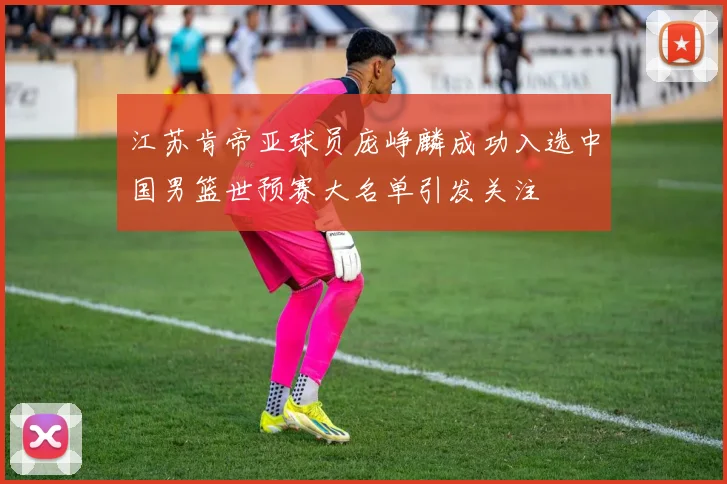 江苏肯帝亚球员庞峥麟成功入选中国男篮世预赛大名单引发关注