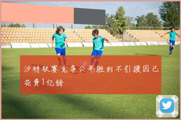 沙特联赛竞争公平胜利不引援因已花费1亿镑