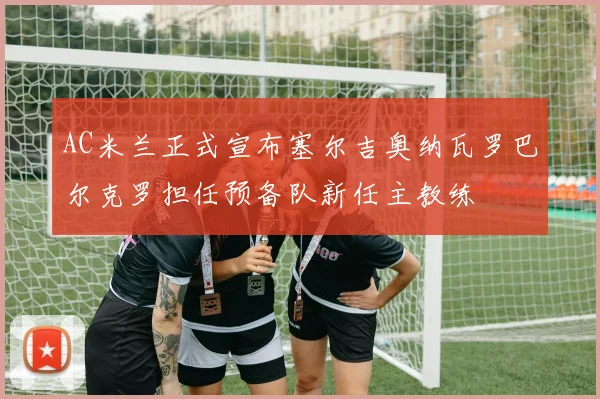 AC米兰正式宣布塞尔吉奥纳瓦罗巴尔克罗担任预备队新任主教练