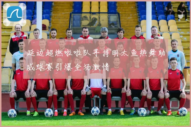 延边超燃啦啦队手持明太鱼热舞助威球赛引爆全场激情