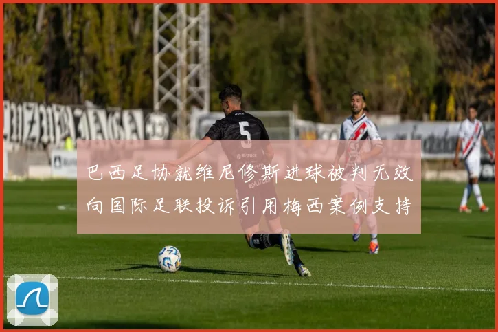 巴西足协就维尼修斯进球被判无效向国际足联投诉引用梅西案例支持