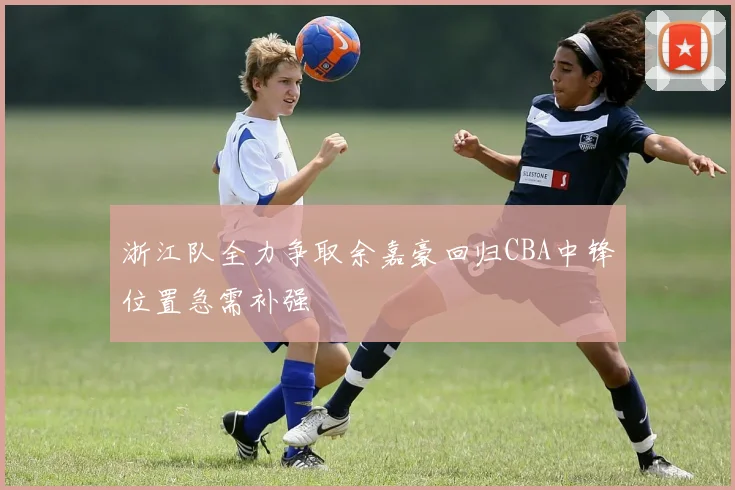 浙江队全力争取余嘉豪回归CBA中锋位置急需补强