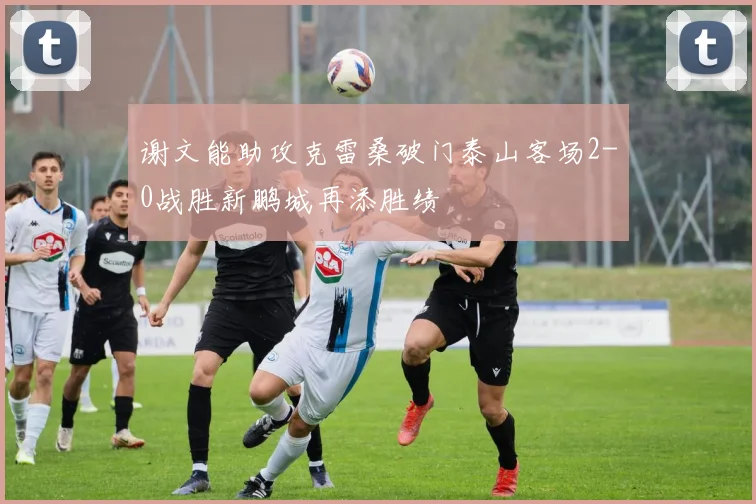 谢文能助攻克雷桑破门泰山客场2-0战胜新鹏城再添胜绩