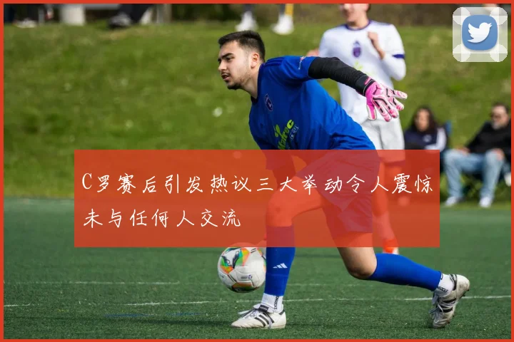 C罗赛后引发热议三大举动令人震惊未与任何人交流