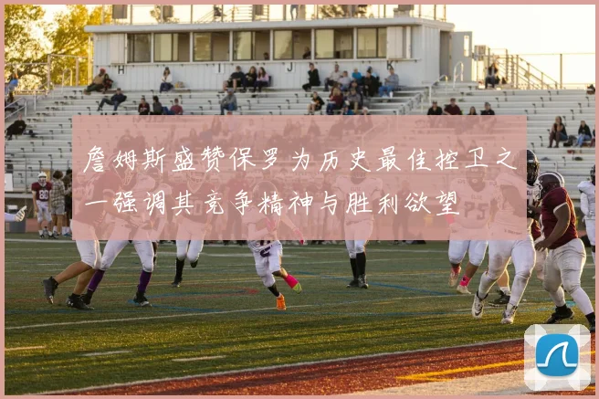 詹姆斯盛赞保罗为历史最佳控卫之一强调其竞争精神与胜利欲望