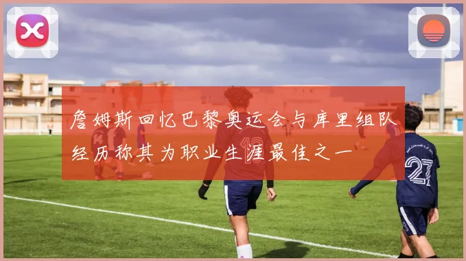 詹姆斯回忆巴黎奥运会与库里组队经历称其为职业生涯最佳之一