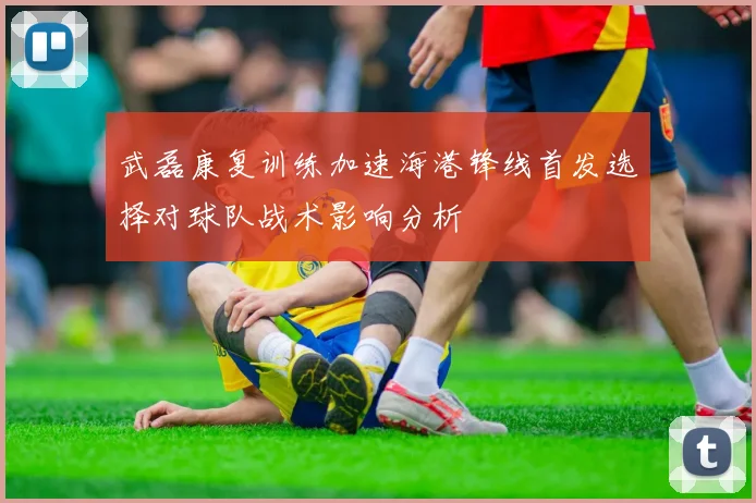 武磊康复训练加速海港锋线首发选择对球队战术影响分析