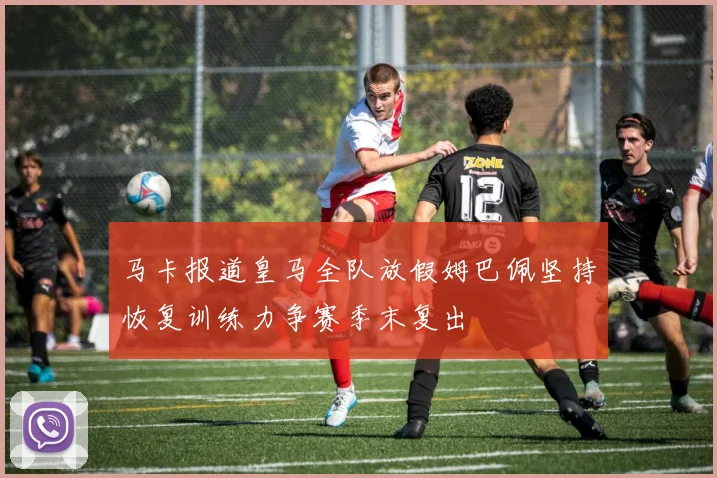马卡报道皇马全队放假姆巴佩坚持恢复训练力争赛季末复出